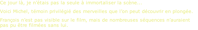 Ce jour là, je n’étais pas la seule à immortaliser la scène... Voici Michel, témoin privilégié des merveilles que l’on peut découvrir en plongée. François n’est pas visible sur le film, mais de nombreuses séquences n’auraient pas pu être filmées sans lui.